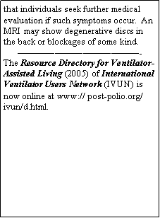 Text Box: that individuals seek further medical evaluation if such symptoms occur.  An MRI may show degenerative discs in the back or blockages of some kind.-The Resource Directory for Ventilator-Assisted Living (2005) of International Ventilator Users Network (IVUN) is now online at www:// post-polio.org/ivun/d.html.                                                                                                                                                                                                                                                                                                                                      
